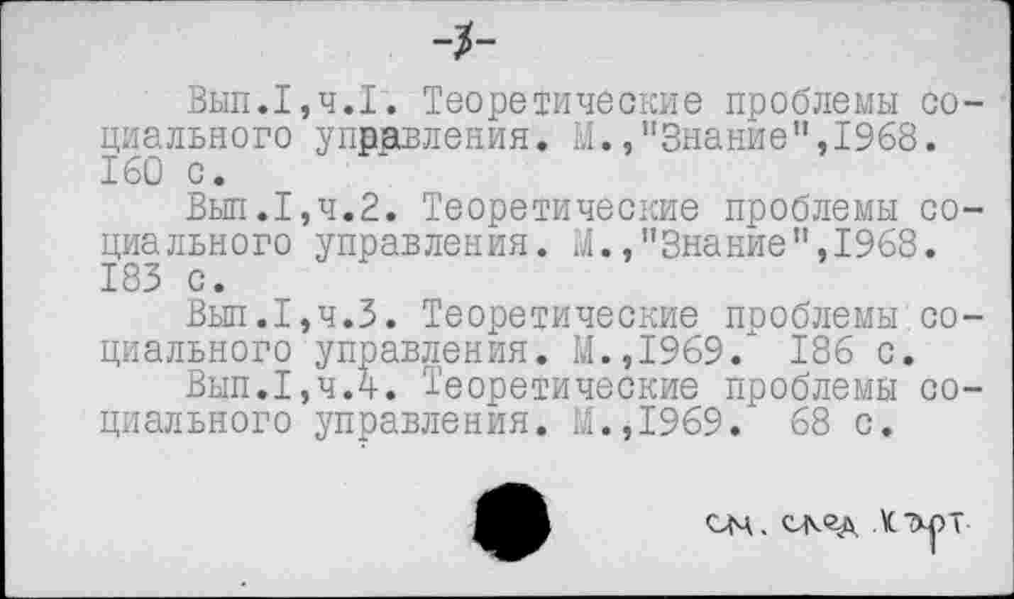 ﻿-2-
Вып.Теоретические проблемы социального управления. У.,"Знание",1968. 160 с.
Вып.1,ч.2. Теоретические проблемы социального управления. М./’Знание",1968. 183 с.
Вып.1,ч.З. Теоретические проблемы.социального управления. М.,1969/ 186 с.
Вып.1,чЛ. Теоретические проблемы социального управления. М.,1969. 68 с.
ОМ. скед \C7xpT-